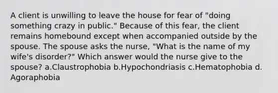 A client is unwilling to leave the house for fear of "doing something crazy in public." Because of this fear, the client remains homebound except when accompanied outside by the spouse. The spouse asks the nurse, "What is the name of my wife's disorder?" Which answer would the nurse give to the spouse? a.Claustrophobia b.Hypochondriasis c.Hematophobia d. Agoraphobia