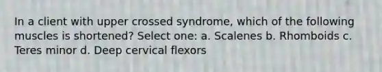 In a client with upper crossed syndrome, which of the following muscles is shortened? Select one: a. Scalenes b. Rhomboids c. Teres minor d. Deep cervical flexors