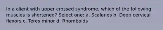 In a client with upper crossed syndrome, which of the following muscles is shortened? Select one: a. Scalenes b. Deep cervical flexors c. Teres minor d. Rhomboids