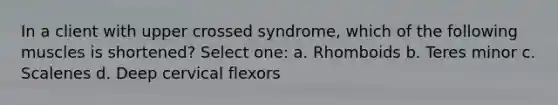 In a client with upper crossed syndrome, which of the following muscles is shortened? Select one: a. Rhomboids b. Teres minor c. Scalenes d. Deep cervical flexors