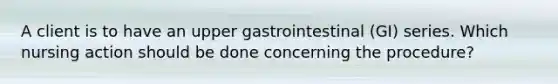 A client is to have an upper gastrointestinal (GI) series. Which nursing action should be done concerning the procedure?