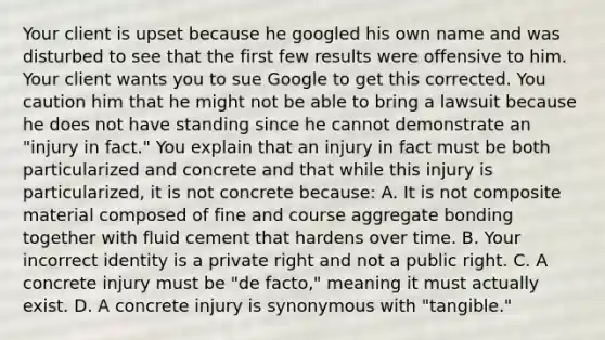 Your client is upset because he googled his own name and was disturbed to see that the first few results were offensive to him. Your client wants you to sue Google to get this corrected. You caution him that he might not be able to bring a lawsuit because he does not have standing since he cannot demonstrate an "injury in fact." You explain that an injury in fact must be both particularized and concrete and that while this injury is particularized, it is not concrete because: A. It is not composite material composed of fine and course aggregate bonding together with fluid cement that hardens over time. B. Your incorrect identity is a private right and not a public right. C. A concrete injury must be "de facto," meaning it must actually exist. D. A concrete injury is synonymous with "tangible."