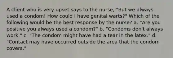 A client who is very upset says to the nurse, "But we always used a condom! How could I have genital warts?" Which of the following would be the best response by the nurse? a. "Are you positive you always used a condom?" b. "Condoms don't always work." c. "The condom might have had a tear in the latex." d. "Contact may have occurred outside the area that the condom covers."