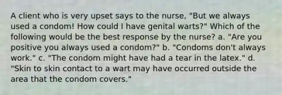 A client who is very upset says to the nurse, "But we always used a condom! How could I have genital warts?" Which of the following would be the best response by the nurse? a. "Are you positive you always used a condom?" b. "Condoms don't always work." c. "The condom might have had a tear in the latex." d. "Skin to skin contact to a wart may have occurred outside the area that the condom covers."