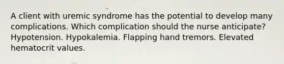 A client with uremic syndrome has the potential to develop many complications. Which complication should the nurse anticipate? Hypotension. Hypokalemia. Flapping hand tremors. Elevated hematocrit values.