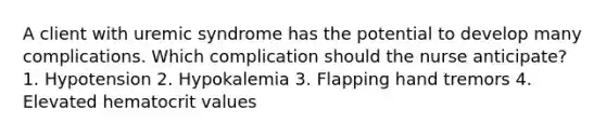 A client with uremic syndrome has the potential to develop many complications. Which complication should the nurse anticipate? 1. Hypotension 2. Hypokalemia 3. Flapping hand tremors 4. Elevated hematocrit values