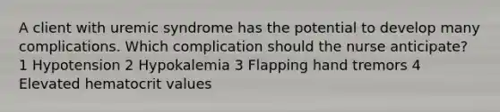 A client with uremic syndrome has the potential to develop many complications. Which complication should the nurse anticipate? 1 Hypotension 2 Hypokalemia 3 Flapping hand tremors 4 Elevated hematocrit values