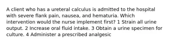 A client who has a ureteral calculus is admitted to the hospital with severe flank pain, nausea, and hematuria. Which intervention would the nurse implement first? 1 Strain all urine output. 2 Increase oral fluid intake. 3 Obtain a urine specimen for culture. 4 Administer a prescribed analgesic