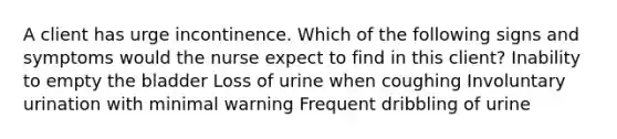 A client has urge incontinence. Which of the following signs and symptoms would the nurse expect to find in this client? Inability to empty the bladder Loss of urine when coughing Involuntary urination with minimal warning Frequent dribbling of urine