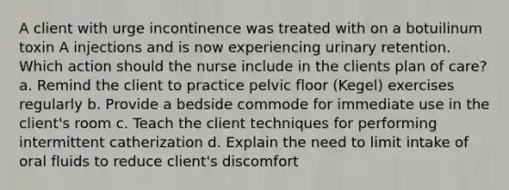 A client with urge incontinence was treated with on a botuilinum toxin A injections and is now experiencing urinary retention. Which action should the nurse include in the clients plan of care? a. Remind the client to practice pelvic floor (Kegel) exercises regularly b. Provide a bedside commode for immediate use in the client's room c. Teach the client techniques for performing intermittent catherization d. Explain the need to limit intake of oral fluids to reduce client's discomfort