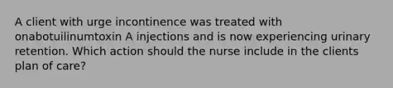 A client with urge incontinence was treated with onabotuilinumtoxin A injections and is now experiencing urinary retention. Which action should the nurse include in the clients plan of care?