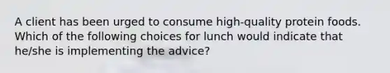 A client has been urged to consume high-quality protein foods. Which of the following choices for lunch would indicate that he/she is implementing the advice?