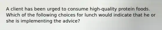 A client has been urged to consume high-quality protein foods. Which of the following choices for lunch would indicate that he or she is implementing the advice?