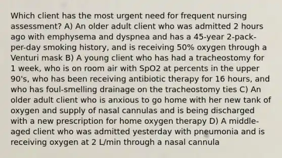 Which client has the most urgent need for frequent nursing assessment? A) An older adult client who was admitted 2 hours ago with emphysema and dyspnea and has a 45-year 2-pack-per-day smoking history, and is receiving 50% oxygen through a Venturi mask B) A young client who has had a tracheostomy for 1 week, who is on room air with SpO2 at percents in the upper 90's, who has been receiving antibiotic therapy for 16 hours, and who has foul-smelling drainage on the tracheostomy ties C) An older adult client who is anxious to go home with her new tank of oxygen and supply of nasal cannulas and is being discharged with a new prescription for home oxygen therapy D) A middle-aged client who was admitted yesterday with pneumonia and is receiving oxygen at 2 L/min through a nasal cannula