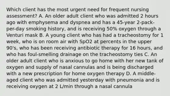 Which client has the most urgent need for frequent nursing assessment? A. An older adult client who was admitted 2 hours ago with emphysema and dyspnea and has a 45-year 2-pack-per-day smoking history, and is receiving 50% oxygen through a Venturi mask B. A young client who has had a tracheostomy for 1 week, who is on room air with SpO2 at percents in the upper 90's, who has been receiving antibiotic therapy for 16 hours, and who has foul-smelling drainage on the tracheostomy ties C. An older adult client who is anxious to go home with her new tank of oxygen and supply of nasal cannulas and is being discharged with a new prescription for home oxygen therapy D. A middle-aged client who was admitted yesterday with pneumonia and is receiving oxygen at 2 L/min through a nasal cannula