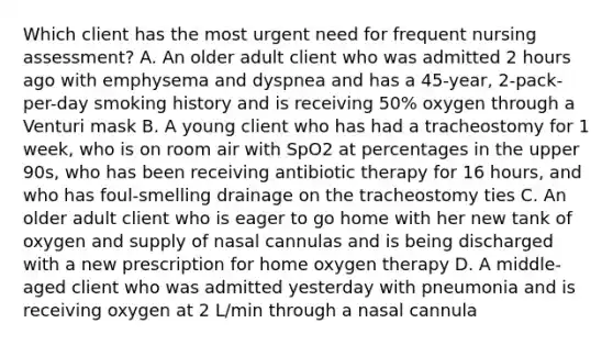 Which client has the most urgent need for frequent nursing assessment? A. An older adult client who was admitted 2 hours ago with emphysema and dyspnea and has a 45-year, 2-pack-per-day smoking history and is receiving 50% oxygen through a Venturi mask B. A young client who has had a tracheostomy for 1 week, who is on room air with SpO2 at percentages in the upper 90s, who has been receiving antibiotic therapy for 16 hours, and who has foul-smelling drainage on the tracheostomy ties C. An older adult client who is eager to go home with her new tank of oxygen and supply of nasal cannulas and is being discharged with a new prescription for home oxygen therapy D. A middle-aged client who was admitted yesterday with pneumonia and is receiving oxygen at 2 L/min through a nasal cannula