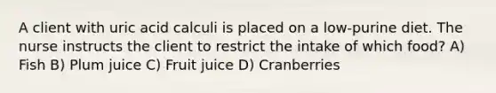 A client with uric acid calculi is placed on a low-purine diet. The nurse instructs the client to restrict the intake of which food? A) Fish B) Plum juice C) Fruit juice D) Cranberries