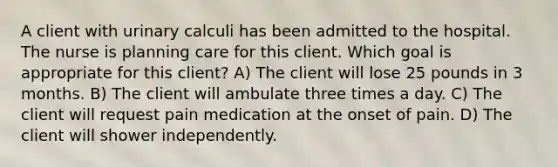 A client with urinary calculi has been admitted to the hospital. The nurse is planning care for this client. Which goal is appropriate for this client? A) The client will lose 25 pounds in 3 months. B) The client will ambulate three times a day. C) The client will request pain medication at the onset of pain. D) The client will shower independently.