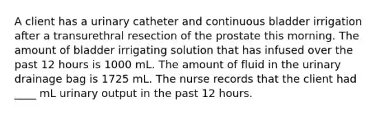 A client has a urinary catheter and continuous bladder irrigation after a transurethral resection of the prostate this morning. The amount of bladder irrigating solution that has infused over the past 12 hours is 1000 mL. The amount of fluid in the urinary drainage bag is 1725 mL. The nurse records that the client had ____ mL urinary output in the past 12 hours.