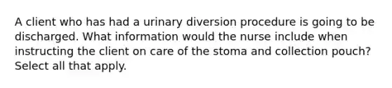 A client who has had a urinary diversion procedure is going to be discharged. What information would the nurse include when instructing the client on care of the stoma and collection pouch? Select all that apply.