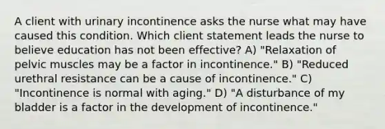 A client with urinary incontinence asks the nurse what may have caused this condition. Which client statement leads the nurse to believe education has not been effective? A) "Relaxation of pelvic muscles may be a factor in incontinence." B) "Reduced urethral resistance can be a cause of incontinence." C) "Incontinence is normal with aging." D) "A disturbance of my bladder is a factor in the development of incontinence."