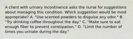 A client with urinary incontinence asks the nurse for suggestions about managing this condition. Which suggestion would be most appropriate? A. "Use scented powders to disguise any odor." B. "Try drinking coffee throughout the day." C. "Make sure to eat enough fiber to prevent constipation." D. "Limit the number of times you urinate during the day."