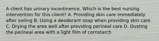 A client has urinary incontinence. Which is the best nursing intervention for this client? A. Providing skin care immediately after soiling B. Using a deodorant soap when providing skin care C. Drying the area well after providing perineal care D. Dusting the perineal area with a light film of cornstarch