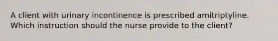 A client with urinary incontinence is prescribed amitriptyline. Which instruction should the nurse provide to the client?