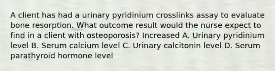 A client has had a urinary pyridinium crosslinks assay to evaluate bone resorption. What outcome result would the nurse expect to find in a client with osteoporosis? Increased A. Urinary pyridinium level B. Serum calcium level C. Urinary calcitonin level D. Serum parathyroid hormone level