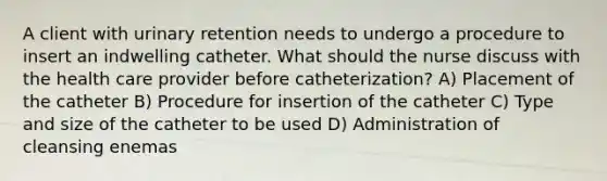 A client with urinary retention needs to undergo a procedure to insert an indwelling catheter. What should the nurse discuss with the health care provider before catheterization? A) Placement of the catheter B) Procedure for insertion of the catheter C) Type and size of the catheter to be used D) Administration of cleansing enemas