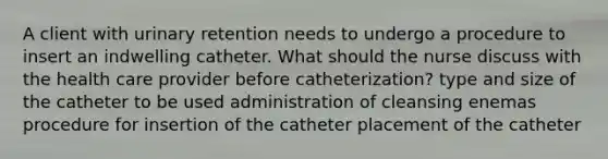 A client with urinary retention needs to undergo a procedure to insert an indwelling catheter. What should the nurse discuss with the health care provider before catheterization? type and size of the catheter to be used administration of cleansing enemas procedure for insertion of the catheter placement of the catheter