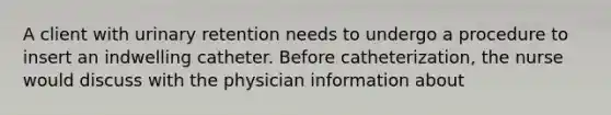 A client with urinary retention needs to undergo a procedure to insert an indwelling catheter. Before catheterization, the nurse would discuss with the physician information about