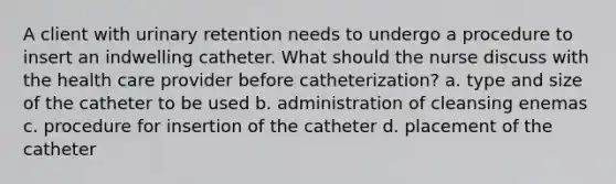 A client with urinary retention needs to undergo a procedure to insert an indwelling catheter. What should the nurse discuss with the health care provider before catheterization? a. type and size of the catheter to be used b. administration of cleansing enemas c. procedure for insertion of the catheter d. placement of the catheter