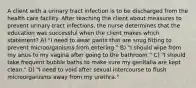 A client with a urinary tract infection is to be discharged from the health care facility. After teaching the client about measures to prevent urinary tract infections, the nurse determines that the education was successful when the client makes which statement? A) "I need to wear pants that are snug fitting to prevent microorganisms from entering." B) "I should wipe from my anus to my vagina after going to the bathroom." C) "I should take frequent bubble baths to make sure my genitalia are kept clean." D) "I need to void after sexual intercourse to flush microorganisms away from my urethra."