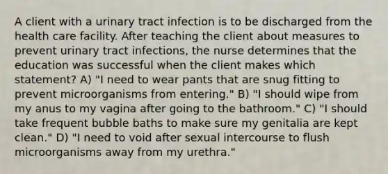 A client with a urinary tract infection is to be discharged from the health care facility. After teaching the client about measures to prevent urinary tract infections, the nurse determines that the education was successful when the client makes which statement? A) "I need to wear pants that are snug fitting to prevent microorganisms from entering." B) "I should wipe from my anus to my vagina after going to the bathroom." C) "I should take frequent bubble baths to make sure my genitalia are kept clean." D) "I need to void after sexual intercourse to flush microorganisms away from my urethra."