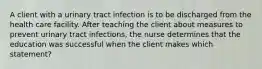 A client with a urinary tract infection is to be discharged from the health care facility. After teaching the client about measures to prevent urinary tract infections, the nurse determines that the education was successful when the client makes which statement?