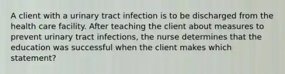 A client with a urinary tract infection is to be discharged from the health care facility. After teaching the client about measures to prevent urinary tract infections, the nurse determines that the education was successful when the client makes which statement?