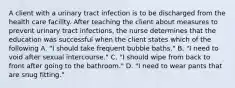 A client with a urinary tract infection is to be discharged from the health care facility. After teaching the client about measures to prevent urinary tract infections, the nurse determines that the education was successful when the client states which of the following A. "I should take frequent bubble baths." B. "I need to void after sexual intercourse." C. "I should wipe from back to front after going to the bathroom." D. "I need to wear pants that are snug fitting."