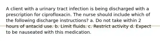 A client with a urinary tract infection is being discharged with a prescription for ciprofloxacin. The nurse should include which of the following discharge instructions? a. Do not take within 2 hours of antacid use. b. Limit fluids. c. Restrict activity d. Expect to be nauseated with this medication.