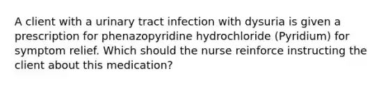 A client with a urinary tract infection with dysuria is given a prescription for phenazopyridine hydrochloride (Pyridium) for symptom relief. Which should the nurse reinforce instructing the client about this medication?