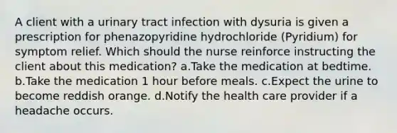 A client with a urinary tract infection with dysuria is given a prescription for phenazopyridine hydrochloride (Pyridium) for symptom relief. Which should the nurse reinforce instructing the client about this medication? a.Take the medication at bedtime. b.Take the medication 1 hour before meals. c.Expect the urine to become reddish orange. d.Notify the health care provider if a headache occurs.