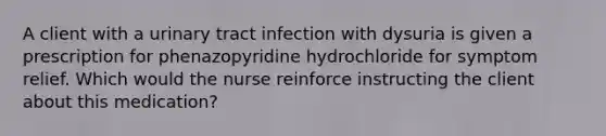 A client with a urinary tract infection with dysuria is given a prescription for phenazopyridine hydrochloride for symptom relief. Which would the nurse reinforce instructing the client about this medication?