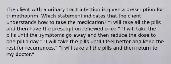 The client with a urinary tract infection is given a prescription for trimethoprim. Which statement indicates that the client understands how to take the medication? "I will take all the pills and then have the prescription renewed once." "I will take the pills until the symptoms go away and then reduce the dose to one pill a day." "I will take the pills until I feel better and keep the rest for recurrences." "I will take all the pills and then return to my doctor."