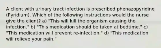 A client with urinary tract infection is prescribed phenazopyridine (Pyridium). Which of the following instructions would the nurse give the client? a) "This will kill the organism causing the infection." b) "This medication should be taken at bedtime." c) "This medication will prevent re-infection." d) "This medication will relieve your pain."