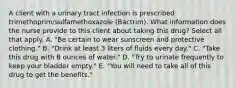 A client with a urinary tract infection is prescribed trimethoprim/sulfamethoxazole (Bactrim). What information does the nurse provide to this client about taking this drug? Select all that apply. A. "Be certain to wear sunscreen and protective clothing." B. "Drink at least 3 liters of fluids every day." C. "Take this drug with 8 ounces of water." D. "Try to urinate frequently to keep your bladder empty." E. "You will need to take all of this drug to get the benefits."