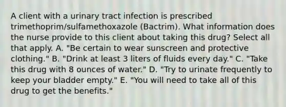 A client with a urinary tract infection is prescribed trimethoprim/sulfamethoxazole (Bactrim). What information does the nurse provide to this client about taking this drug? Select all that apply. A. "Be certain to wear sunscreen and protective clothing." B. "Drink at least 3 liters of fluids every day." C. "Take this drug with 8 ounces of water." D. "Try to urinate frequently to keep your bladder empty." E. "You will need to take all of this drug to get the benefits."