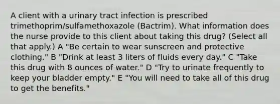 A client with a urinary tract infection is prescribed trimethoprim/sulfamethoxazole (Bactrim). What information does the nurse provide to this client about taking this drug? (Select all that apply.) A "Be certain to wear sunscreen and protective clothing." B "Drink at least 3 liters of fluids every day." C "Take this drug with 8 ounces of water." D "Try to urinate frequently to keep your bladder empty." E "You will need to take all of this drug to get the benefits."