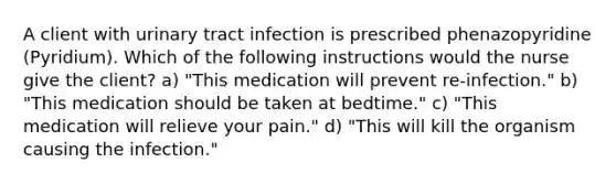 A client with urinary tract infection is prescribed phenazopyridine (Pyridium). Which of the following instructions would the nurse give the client? a) "This medication will prevent re-infection." b) "This medication should be taken at bedtime." c) "This medication will relieve your pain." d) "This will kill the organism causing the infection."