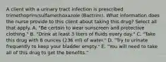 A client with a urinary tract infection is prescribed trimethoprim/sulfamethoxazole (Bactrim). What information does the nurse provide to this client about taking this drug? Select all that apply. A. "Be certain to wear sunscreen and protective clothing." B. "Drink at least 3 liters of fluids every day." C. "Take this drug with 8 ounces (236 ml) of water." D. "Try to urinate frequently to keep your bladder empty." E. "You will need to take all of this drug to get the benefits."