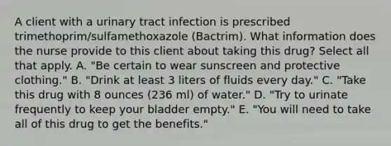 A client with a urinary tract infection is prescribed trimethoprim/sulfamethoxazole (Bactrim). What information does the nurse provide to this client about taking this drug? Select all that apply. A. "Be certain to wear sunscreen and protective clothing." B. "Drink at least 3 liters of fluids every day." C. "Take this drug with 8 ounces (236 ml) of water." D. "Try to urinate frequently to keep your bladder empty." E. "You will need to take all of this drug to get the benefits."